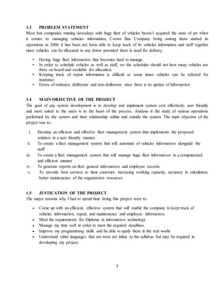 3
1.3 PROBLEM STATEMENT
Most bus companies running nowadays with huge fleet of vehicles haven’t acquired the state of art when
it comes to managing vehicles information, Crown Bus Company being among them started its
operations in 2006 it has been not been able to keep track of its vehicles information and staff together
since vehicles can be allocated to any driver provided there is need for delivery.
• Having huge fleet information that becomes hard to manage.
• In order to schedule vehicles as well as staff, we the scheduler should not how many vehicles are
there on board and available for allocation.
• Keeping track of repair information is difficult as some times vehicles can be referred for
insurance
• Errors of omission deliberate and non-deliberate since there is no update of information
1.4 MAIN OBJECTIVE OF THE PROJECT
The goal of any system development is to develop and implement system cost effectively; user friendly
and most suited to the users is to the heart of the process. Analysis is the study of various operations
performed by the system and their relationship within and outside the system. The main objective of the
project was to;
i. Develop an efficient and effective fleet management system that implements the proposed
solution in a user friendly manner.
ii. To create a fleet management system that will automate of vehicles information alongside the
staff
iii. To create a fleet management system that will manage huge fleet information in a computerized
and efficient manner
iv. To generate reports on fleet general information and employee records.
v. To provide best services to their customer, increasing working capacity, accuracy in calculation,
better maintenance of the organization resources
1.5 JUSTICATION OF THE PROJECT
The major reasons why I had to spend time doing this project were to:
 Come up with an efficient, effective system that will enable the company to keep track of
vehicles information, repair, and maintenance and employee information.
 Meet the requirements for Diploma in information technology
 Manage my time well in order to meet the required deadlines.
 Improve my programming skills and be able to apply them in the real world
 Understand other languages that are were not inline to the syllabus but may be required in
developing my project.
 