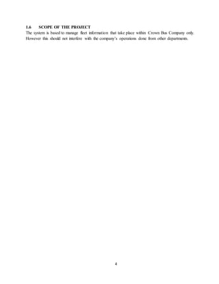 4
1.6 SCOPE OF THE PROJECT
The system is based to manage fleet information that take place within Crown Bus Company only.
However this should not interfere with the company’s operations done from other departments.
 