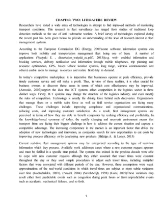 5
CHAPTER TWO: LITERATURE REVIEW
Researchers have tested a wide array of technologies in attempt to find improved methods of monitoring
transport conditions. This research in fleet surveillance has ranged from studies of traditional loop
detection methods to the use of anti –submarine warfare. A brief survey of technologies explored during
the recent past has been given below to provide an understanding of the level of research interest in fleet
management systems.
According to the European Commission DG (Energy, 2009)some software information systems can
improve both mobility and transportation management fleet being one of them. A number of
applications (Waiyaki E. , dissertation_waiyaki_ec.pdf?, 2013)(e.g. web- enabled information and
booking services, delivery notification and information through mobile telephones, trip planning and
resource optimization, GPS- based vehicle location systems, long range, wireless communication and
others) enable users to manage resources and realize flexibility in demand.
In today’s competitive marketplace, it is imperative that businesses operate at peak efficiency, provide
timely customer service and still make a profit. Thus, in view of these realities, it is often crucial for
business owners to discover those areas in terms of which cost effectiveness may be improved.
(Azevedo, 2007)support the idea that ICT systems affect competition in the logistics sector in three
distinct ways. Firstly, ICT systems may change the structure of the logistics industry, and even modify
the rules of competition. Technology is usually the driving force behind such discoveries. Organizations
that manage fleets or a mobile sales force as well as field service organizations are facing many
challenges. These challenges include improving compliance and organizational communications,
reducing costs, and improving customer satisfaction. As a result, fleet management systems are
perceived in terms of how they are able to benefit companies by realizing efficiency and profitability. In
the knowledge-based economy of today, the rapidly changing and uncertain environment means that
transport firms are facing their biggest challenge in how to address the current situation and capture a
competitive advantage. The increasing competence in the market is an important factor that drives the
adoption of new technologies and innovation, as companies search for new opportunities to cut costs by
improving process efficiency or by developing new products (Hidalgo.A. & Lopez, 2013)
Current real-time fleet management systems may be categorized according to the type of real-time
information which they process. Available work addresses cases where a new customer request appears
and must be fulfilled in a specific time period. The systems that existed in the previous decade were able
to cope with new customer requests although they either assumed that travel times were constant
throughout the day or they used simple procedures to adjust such travel times, including multiplier
factors that were associated with different periods of the day. However, these assumptions were weak
approximations of the real-world conditions in which travel times are subject to more subtle variations
over time (Goetschalckx, 2007), (Powell, 2004) (Savelsbergh, 1998) (Ganz, 2005)These variations may
result either from predictable events such as congestion during peak hours or from unpredictable events
such as accidents, mechanical failures, and so forth.
 