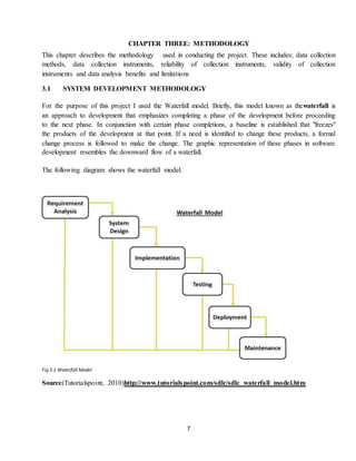 7
CHAPTER THREE: METHODOLOGY
This chapter describes the methodology used in conducting the project. These includes; data collection
methods, data collection instruments, reliability of collection instruments, validity of collection
instruments and data analysis benefits and limitations
3.1 SYSTEM DEVELOPMENT METHODOLOGY
For the purpose of this project I used the Waterfall model. Briefly, this model known as thewaterfall is
an approach to development that emphasizes completing a phase of the development before proceeding
to the next phase. In conjunction with certain phase completions, a baseline is established that "freezes"
the products of the development at that point. If a need is identified to change these products, a formal
change process is followed to make the change. The graphic representation of these phases in software
development resembles the downward flow of a waterfall.
The following diagram shows the waterfall model.
Fig 3.1 Waterfall Model
Source(Tutorialspoint, 2010)http://www.tutorialspoint.com/sdlc/sdlc_waterfall_model.htm
 