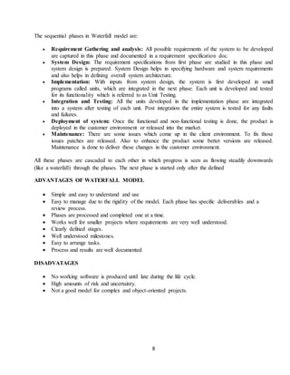8
The sequential phases in Waterfall model are:
 Requirement Gathering and analysis: All possible requirements of the system to be developed
are captured in this phase and documented in a requirement specification doc.
 System Design: The requirement specifications from first phase are studied in this phase and
system design is prepared. System Design helps in specifying hardware and system requirements
and also helps in defining overall system architecture.
 Implementation: With inputs from system design, the system is first developed in small
programs called units, which are integrated in the next phase. Each unit is developed and tested
for its functionality which is referred to as Unit Testing.
 Integration and Testing: All the units developed in the implementation phase are integrated
into a system after testing of each unit. Post integration the entire system is tested for any faults
and failures.
 Deployment of system: Once the functional and non-functional testing is done, the product is
deployed in the customer environment or released into the market.
 Maintenance: There are some issues which come up in the client environment. To fix those
issues patches are released. Also to enhance the product some better versions are released.
Maintenance is done to deliver these changes in the customer environment.
All these phases are cascaded to each other in which progress is seen as flowing steadily downwards
(like a waterfall) through the phases. The next phase is started only after the defined
ADVANTAGES OF WATERFALL MODEL
 Simple and easy to understand and use
 Easy to manage due to the rigidity of the model. Each phase has specific deliverables and a
review process.
 Phases are processed and completed one at a time.
 Works well for smaller projects where requirements are very well understood.
 Clearly defined stages.
 Well understood milestones.
 Easy to arrange tasks.
 Process and results are well documented
DISADVATAGES
 No working software is produced until late during the life cycle.
 High amounts of risk and uncertainty.
 Not a good model for complex and object-oriented projects.
 
