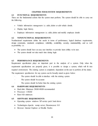 10
CHAPTER FOUR:SYSTEM REQUIREMENTS
4.1 FUNCTIONAL REQUIREMENTS
These are the fundamental actions that the system must perform. The system should be able to carry out
the following.
 Vehicle information management i.e. adds, delete or edit vehicle details.
 Display login history.
 Employee information management i.e. adds, delete and modify employee details
4.2 NONFUNCTIONAL REQUIREMENTS
Nonfunctional requirements define the needs in terms of performance, logical database requirements,
design constraints, standards compliance, reliability, availability, security, maintainability, and as well
as portability i.e.
 The system should have an easy user interface to provide learn ability to its user.
 The system should not take much time during login
4.3 PERFORMANCE REQUIREMENTS
Requirement specification plays an important part in the analysis of a system. Only when the
requirement specifications are properly given, it is possible to design a system, which will fit into
required environment. The existing system is completely dependent on the user to perform all the duties.
The requirement specification for any system can be broadly stated as given below:
· The system should be able to interface with the existing system
· The system should be accurate
· The system should be better than the existing system
4.4 HARDWARE REQUIREMENTS
 Hard disk- Minimum 20GB 40GB recommended
 Processor- 1.0GHZ
 Ram-1Gb minimum
4.5 SOFTWARE REQUIREMENTS
 Operating system- windows XP service pack 3and above
 Technologies-Apache wamp server, Dreamweaver 8.0
 Browser- Internet Explorer or Mozilla Firefox
 