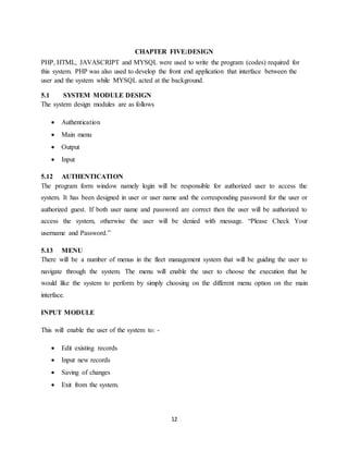 12
CHAPTER FIVE:DESIGN
PHP, HTML, JAVASCRIPT and MYSQL were used to write the program (codes) required for
this system. PHP was also used to develop the front end application that interface between the
user and the system while MYSQL acted at the background.
5.1 SYSTEM MODULE DESIGN
The system design modules are as follows
 Authentication
 Main menu
 Output
 Input
5.12 AUTHENTICATION
The program form window namely login will be responsible for authorized user to access the
system. It has been designed in user or user name and the corresponding password for the user or
authorized guest. If both user name and password are correct then the user will be authorized to
access the system, otherwise the user will be denied with message. “Please Check Your
username and Password.”
5.13 MENU
There will be a number of menus in the fleet management system that will be guiding the user to
navigate through the system. The menu will enable the user to choose the execution that he
would like the system to perform by simply choosing on the different menu option on the main
interface.
INPUT MODULE
This will enable the user of the system to: -
 Edit existing records
 Input new records
 Saving of changes
 Exit from the system.
 