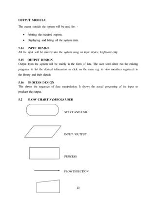 13
OUTPUT MODULE
The output outside the system will be used for: -
 Printing the required reports.
 Displaying and listing all the system data.
5.14 INPUT DESIGN
All the input will be entered into the system using an input device, keyboard only.
5.15 OUTPUT DESIGN
Output from the system will be mainly in the form of lists. The user shall either run the existing
programs to list the desired information or click on the menu e.g. to view members registered in
the library and their details
5.16 PROCESS DESIGN
This shows the sequence of data manipulation. It shows the actual processing of the input to
produce the output.
5.2 FLOW CHART SYMBOLS USED
START AND END
INPUT / OUTPUT
PROCESS
FLOW DIRECTION
 