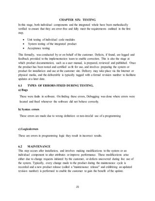 21
CHAPTER SIX: TESTING
In this stage, both individual components and the integrated whole have been methodically
verified to ensure that they are error-free and fully meet the requirements outlined in the first
step.
 Unit testing of individual code modules
 System testing of the integrated product
 Acceptance testing
This formally, was conducted by or on behalf of the customer. Defects, if found, are logged and
feedback provided to the implementation team to enable correction. This is also the stage at
which product documentation, such as a user manual, is prepared, reviewed and published. Once
the product has been tested and certified as fit for use, and involves preparing the system or
product for installation and use at the customer site. Delivery may take place via the Internet or
physical media, and the deliverable is typically tagged with a formal revision number to facilitate
updates at a later date.
6.1 TYPES OF ERRORS FIXED DURING TESTING.
a) Bugs
These were faults in software. On finding these errors, Debugging was done where errors were
located and fixed whenever the software did not behave correctly.
b) Syntax errors
These errors are made due to wrong definition or non-invalid use of a programming
c) Logicalerrors
These are errors in programming logic they result in incorrect results.
6.2 MAINTENANCE
This step occurs after installation, and involves making modifications to the system or an
individual component to alter attributes or improve performance. These modifications arise
either due to change requests initiated by the customer, or defects uncovered during live use of
the system. Typically, every change made to the product during the maintenance cycle is
recorded and a new product release (called a "maintenance release" and exhibiting an updated
revision number) is performed to enable the customer to gain the benefit of the update.
 