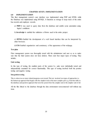 23
CHAPTER SEVEN: IMPLEMENTATION
6.0 IMPLEMENTATION
This fleet management system’s user interface was implemented using PHP and HTML while
the Database was implemented using MYSQL. It functions as storage to keep track of the entire
bus records and employee records.
a) PHP-It was used to query data from the database and enable some automation using
logical conditions.
b) JavaScript–it enabled the validation of forms used in the entire project.
c) HTML-Enabled the development of a web based interface that can be interpreted by
other browsers.
d) CSS-Enabled organization and consistency of the appearance of the webpage.
Test plan
Fleet management system was thoroughly tested with the administrator and user so as to make
sure that the final system does not have defects. There exist four major types of testing. They
include;
Unit testing
In this type of testing, the smallest parts of the system I.e. units were individually tested and
independently examined for correct functionality. This type of testing involved both the positive
testing and negative testing.
Integration testing
This is where two or more related programs were tested. The test involved two types of approaches i.e.
the bottom-up approach that begins with the simplest task to the most complex part e.g. from bus table to
the database and up-down approach that tests the system from the complex task to the simplest unit of all.
All the files linked to the database through the data environment wereconnected well without any
issue.
 