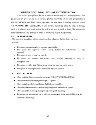 25
CHAPTER EIGHT: CONCLUSION AND RECOMMENDATION
It has been a great pleasure for me to work on this exciting and challenging project. This
project proved good for me as it provided practical knowledge of not only programming in
PHP,JAVASCRIPT and HTML based application, but also about all handling procedure related
with “CROWN BUS COMPANY”. It also provided knowledge about the latest technology
used in developing web based system that will be of great demand in future. This will provide
better opportunities and guidance in future in developing projects independently.
8.1 ACHIEVEMENTS.
The successive completion of this project is a clear indication that the following were
achieved.
 The system can store employee records successfully.
 The system has improved system security features for authentication i.e. login
password.
 The system is able to keep bus records.
 The system has measures that control errors including: submitting an empty or
incomplete form.
 The system provides login history to show time the user was on the system.
 The system is able to print view the bus and employee records.
8.2 WHAT I LEARNT
 I have gainedskillsinprogramminglanguages PHP, JAVASCRIPTand HTML.
 I havelearnttheuseofdifferentjoinsinMySQL queries.
 I have gainedmoreskillsinvalidationoffieldinforms andtables.
 I havealsogainedmoreexperienceinwritingofproposals and technical reports.
 I haveacquiredskillsinindependentprojectplanningandscheduling.
 The project has also enabled me to fulfill the requirement for the award of Diploma in
Information technology.
 