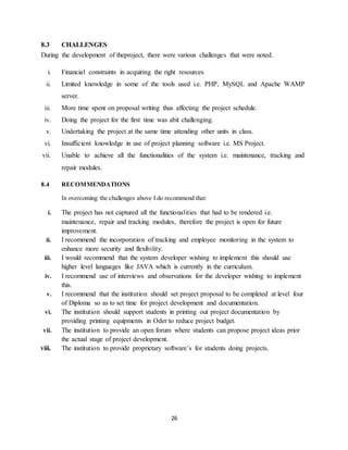 26
8.3 CHALLENGES
During the development of theproject, there were various challenges that were noted.
i. Financial constraints in acquiring the right resources
ii. Limited knowledge in some of the tools used i.e. PHP, MySQL and Apache WAMP
server.
iii. More time spent on proposal writing thus affecting the project schedule.
iv. Doing the project for the first time was abit challenging.
v. Undertaking the project at the same time attending other units in class.
vi. Insufficient knowledge in use of project planning software i.e. MS Project.
vii. Unable to achieve all the functionalities of the system i.e. maintenance, tracking and
repair modules.
8.4 RECOMMENDATIONS
In overcoming the challenges above I do recommend that:
i. The project has not captured all the functionalities that had to be rendered i.e.
maintenance, repair and tracking modules, therefore the project is open for future
improvement.
ii. I recommend the incorporation of tracking and employee monitoring in the system to
enhance more security and flexibility.
iii. I would recommend that the system developer wishing to implement this should use
higher level languages like JAVA which is currently in the curriculum.
iv. I recommend use of interviews and observations for the developer wishing to implement
this.
v. I recommend that the institution should set project proposal to be completed at level four
of Diploma so as to set time for project development and documentation.
vi. The institution should support students in printing out project documentation by
providing printing equipments in Oder to reduce project budget.
vii. The institution to provide an open forum where students can propose project ideas prior
the actual stage of project development.
viii. The institution to provide proprietary software’s for students doing projects.
 