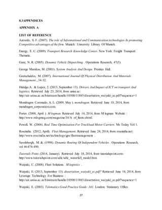 27
8.3APPENDICES
APPENDIX A
LIST OF REFERENCE
Azevedo, S. F. (2007). The role of Informational and Communication technologies In promoting
Competitive advantages of the firm. Munich: University Library Of Munich.
Energy, E. C. (2009). Transport Research Knowledge Center. New York: Freight Transport
Thematic.
Ganz, N. R. (2005). Dynamic Vehicle Dispatching . Operations Research, 47(5).
George Marakas, M. (2001). System Analysis And Design. Prentice Hall.
Goetschalckx, M. (2007). International Journal Of Physical Distribution And Materials
Management , 34-32.
Hidalgo.A. & Lopez, 2. (2013, September 13). Drivers And Impact of ICT on transport And
logistics. Retrieved July 23, 2014, from unisa.ac:
http://uir.unisa.ac.za/bitstream/handle/10500/11883/dissertation_waiyaki_ec.pdf?sequence=1
Mondragon Coronado, A. L. (2009, May ). mondragon. Retrieved June 10, 2014, from
mondragon_corporation.com.
Porter. (2008, April ). M logman. Retrieved July 14, 2014, from M logman Website :
http://www.mlogmag.com/magazine/34/A of_fleets.shtml.
Powell, W. (2004). Real Time Optimization For Truckload Motor Carriers. Ms Today Vol 1.
Roseindia. (2012, April). Fleet Management. Retrieved June 24, 2014, from roseindia.net:
http://www.roseindia.net/technology/gps/fleetmanagement .
Savelsbergh, M. &. (1998). Dynamic Routing Of Independent Vehicles . Operations Research,
vol 46:474-490.
Tutorials Point. (2014, January). Retrieved July 18, 2014, from tutorialspoint.com:
http://www.tutorialspoint.com/sdlc/sdlc_waterfall_model.htm
Waiyaki, C. (2008). Fleet Solutions. M.logistics .
Waiyaki, E. (2013, September 13). dissertation_waiyaki_ec.pdf? Retrieved June 14, 2014, from
Leverage Technology For Business :
http://uir.unisa.ac.za/bitstream/handle/10500/11883/dissertation_waiyaki_ec.pdf?sequence=1
Waiyaki, E. (2003). Telematics Good Practice Guide :341. London: Stationery Office.
 