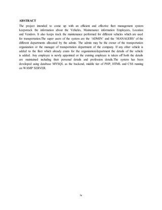 iv
ABSTRACT
The project intended to come up with an efficient and effective fleet management system
keepstrack the information about the Vehicles, Maintenance information Employees, Location
and Vendors. It also keeps track the maintenance performed for different vehicles which are used
for transportation.The super users of the system are the ‘ADMIN’ and the ‘MANAGERS’ of the
different departments allocated by the admin. The admin may be the owner of the transportation
organization or the manager of transportation department of the company. If any other vehicle is
added to the fleet which already exists for the organization/department the details of the vehicle
is added. Any employee is newly appointed or the existing employee is taken off both the details
are maintained including their personal details and profession details.The system has been
developed using database MYSQL as the backend, middle tier of PHP, HTML and CSS running
on WAMP SERVER.
 
