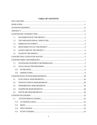 v
TABLE OF CONTENTS
DECLARATION................................................................................................................................ i
DEDICATION.................................................................................................................................. ii
ACKNOWLEDGEMENT................................................................................................................. iii
ABSTRACT.....................................................................................................................................iv
CHAPTER ONE: INTRODUCTION...................................................................................................1
1.1 BACKGROUND OF THE PROJECT...................................................................................1
1.2 THE ORGANIZATIONAL STRUCTURE............................................................................2
1.3 PROBLEM STATEMENT...................................................................................................3
1.4 MAIN OBJECTIVE OF THEPROJECT...............................................................................3
1.5 JUSTICATION OF THE PROJECT .....................................................................................3
1.6 SCOPE OF THE PROJECT.................................................................................................4
CHAPTER TWO: LITERATURE REVIEW........................................................................................5
CHAPTER THREE: METHODOLOGY..............................................................................................7
3.1 SYSTEM DEVELOPMENT METHODOLOGY...................................................................7
3.2 DATA COLLECTION METHODS......................................................................................9
3.21 INTERVIEWS.................................................................................................................9
3.22 OBSERVATION .............................................................................................................9
CHAPTER FOUR: SYSTEM REQUIREMENTS...............................................................................10
4.1 FUNCTIONAL REQUIREMENTS....................................................................................10
4.2 NONFUNCTIONAL REQUIREMENTS............................................................................10
4.3 PERFORMANCE REQUIREMENTS.................................................................................10
4.4 HARDWARE REQUIREMENTS......................................................................................10
4.5 SOFTWARE REQUIREMENTS........................................................................................10
CHAPTER FIVE:DESIGN ...............................................................................................................12
5.1 SYSTEM MODULE DESIGN...........................................................................................12
5.12 AUTHENTICATION.....................................................................................................12
5.13 MENU...........................................................................................................................12
5.14 INPUT DESIGN ............................................................................................................13
5.15 OUTPUT DESIGN.........................................................................................................13
 