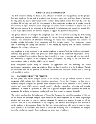 1
CHAPTER ONE:INTRODUCTION
The fleet operation industry has been an area of heavy investment since independence and the progress
has been significant. But the task is so gigantic that it requires many years and large doses of investment
to bring about the desired improvement in the country’s transportation system. However, the sector has
not been able to keep pace with the rising demand in fleet management services and is proving a drag in
the economy. Kenya’s transport sector being large and diverse caters for millions of people, due to its
high growing economy it has witnessed a rise in demand for infrastructure and services for around 10%
a year. Major improvements are therefore required to support the growth of the economy.
This project intended to investigate this unexplored area. This was done by evaluating the fleet planning
and management systems problems experienced by various Kenyan companies running large fleet of
vehicles. This application of information technology to vehicle fleet management was centered on
tracking vehicles information, driver monitoring and fleet security control. Fleet management system
aims at improving the quality and efficiency of the industry by keeping track of vehicles information
alongside the employee information.
Any employee is newly appointed or the existing employee is taken off both the details are maintained
including their personal details and profession detail Since all the mentioned functionalities above
cannot be achieved in the existing, therefore there is need for a better system that will keep track of all
this information to improve on the company’s future development. By doing so, this will make the
process simple easier to schedule vehicles as well as staff.
Fleet management system being an umbrella for applications that aim improving the overall
performance, maintenance, repair and employee follow up there is need for it to be developed. Through
the information that will be gathered via literature, observation and interviews it will be able to come up
with an efficient system.
1.1 BACKGROUND OF THE PROJECT
In both public and private transport sectors in our country, we’ve got different systems in various
companies which enhance their daily operations respectively. Crown Bus Company Ltd has been a
reputable transport company that provides better transport services to its customers so as to achieve its
mission and vision which revolves around; comfort, reliability, outstanding, welcoming and nostalgic
experience. It started its operations in 2006 out of passion transport upon realization that most bus
companies did no focus on passenger comfort and were slow to react to customer demands.
The project was based on the background of Crown Bus Company that started its operations in 2006 out
of the passion for passenger transport upon realization that most companies did not focus on passenger
comfort and were slow to react to customer demands. Its management structure is made up of two
directors who act as the shareholders of the company. The directors from inception were focused on
service delivery to its customers. Under this there are various employees who work in order to ensure
equal delivery to its customers. The mission of crown Bus Company was to revolutionize the transport
sector by introducing executive buses and acquiring a new state of art luxury.
 