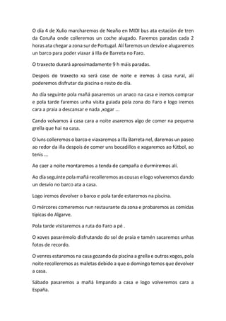 O día 4 de Xulio marcharemos de Neaño en MIDI bus ata estación de tren
da Coruña onde colleremos un coche alugado. Faremos paradas cada 2
horas ata chegar a zona sur de Portugal. Alí faremos un desvío e alugaremos
un barco para poder viaxar á Illa de Barreta no Faro.
O traxecto durará aproximadamente 9 h máis paradas.
Despois do traxecto xa será case de noite e iremos á casa rural, alí
poderemos disfrutar da piscina o resto do día.
Ao día seguinte pola mañá pasaremos un anaco na casa e iremos comprar
e pola tarde faremos unha visita guiada pola zona do Faro e logo iremos
cara a praia a descansar e nada ,xogar ...
Cando volvamos á casa cara a noite asaremos algo de comer na pequena
grella que hai na casa.
O luns colleremos o barco e viaxaremos a Illa Barreta nel, daremos un paseo
ao redor da illa despois de comer uns bocadillos e xogaremos ao fútbol, ao
tenis ...
Ao caer a noite montaremos a tenda de campaña e durmiremos alí.
Ao día seguinte pola mañá recolleremos as cousas e logo volveremos dando
un desvío no barco ata a casa.
Logo iremos devolver o barco e pola tarde estaremos na piscina.
O mércores comeremos nun restaurante da zona e probaremos as comidas
típicas do Algarve.
Pola tarde visitaremos a ruta do Faro a pé .
O xoves pasarémolo disfrutando do sol de praia e tamén sacaremos unhas
fotos de recordo.
O venres estaremos na casa gozando da piscina a grella e outros xogos, pola
noite recolleremos as maletas debido a que o domingo temos que devolver
a casa.
Sábado pasaremos a mañá limpando a casa e logo volveremos cara a
España.
 