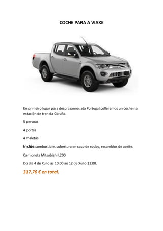 COCHE PARA A VIAXE
En primeiro lugar para desprazarnos ata Portugal,colleremos un coche na
estación de tren da Coruña.
5 persoas
4 portas
4 maletas
Inclúe:combustible, cobertura en caso de roubo, recambios de aceite.
Camioneta Mitsubishi L200
Do dia 4 de Xulio as 10:00 ao 12 de Xulio 11:00.
 