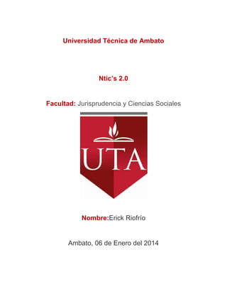 Universidad Técnica de Ambato

Ntic’s 2.0

Facultad: Jurisprudencia y Ciencias Sociales

Nombre:Erick Riofrío

Ambato, 06 de Enero del 2014

 