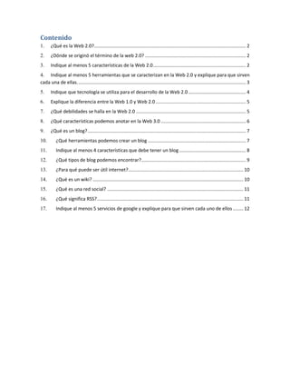 Contenido
1.

¿Qué es la Web 2.0? .................................................................................................................... 2

2.

¿Dónde se originó el término de la web 2.0? ............................................................................. 2

3.

Indique al menos 5 características de la Web 2.0 ....................................................................... 2

4. Indique al menos 5 herramientas que se caracterizan en la Web 2.0 y explique para que sirven
cada una de ellas. ................................................................................................................................ 3
5.

Indique que tecnología se utiliza para el desarrollo de la Web 2.0 ............................................ 4

6.

Explique la diferencia entre la Web 1.0 y Web 2.0 ..................................................................... 5

7.

¿Qué debilidades se halla en la Web 2.0 .................................................................................... 5

8.

¿Qué características podemos anotar en la Web 3.0 ................................................................. 6

9.

¿Qué es un blog? ......................................................................................................................... 7

10.

¿Qué herramientas podemos crear un blog ........................................................................... 7

11.

Indique al menos 4 características que debe tener un blog ................................................... 8

12.

¿Qué tipos de blog podemos encontrar?................................................................................ 9

13.

¿Para qué puede ser útil internet?........................................................................................ 10

14.

¿Qué es un wiki? ................................................................................................................... 10

15.

¿Qué es una red social? ........................................................................................................ 11

16.

¿Qué significa RSS?................................................................................................................ 11

17.

Indique al menos 5 servicios de google y explique para que sirven cada uno de ellos ........ 12

 