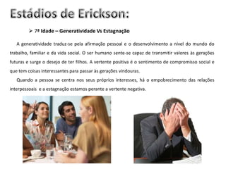  7ª Idade – Generatividade Vs Estagnação

   A generatividade traduz-se pela afirmação pessoal e o desenvolvimento a nível do mundo do
trabalho, familiar e da vida social. O ser humano sente-se capaz de transmitir valores às gerações
futuras e surge o desejo de ter filhos. A vertente positiva é o sentimento de compromisso social e
que tem coisas interessantes para passar às gerações vindouras.
   Quando a pessoa se centra nos seus próprios interesses, há o empobrecimento das relações
interpessoais e a estagnação estamos perante a vertente negativa.
 