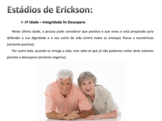  8ª Idade – Integridade Vs Desespero

   Neste última idade, a pessoa pode considerar que positivo o que viveu e está preparado para
defender a sua dignidade e o seu estilo de vida contra todas as ameaças físicas e económicas
(vertente positiva).
   Por outro lado, quando se renega a vida, mas sabe-se que já não podemos voltar atrás estamos
perante o desespero (vertente negativa).
 