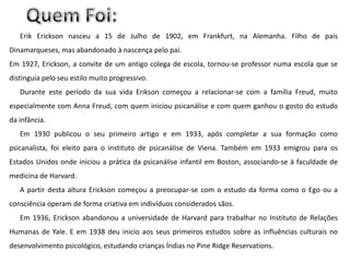 Erik Erickson nasceu a 15 de Julho de 1902, em Frankfurt, na Alemanha. Filho de pais
Dinamarqueses, mas abandonado à nascença pelo pai.
Em 1927, Erickson, a convite de um antigo colega de escola, tornou-se professor numa escola que se
distinguia pelo seu estilo muito progressivo.
   Durante este período da sua vida Erikson começou a relacionar-se com a família Freud, muito
especialmente com Anna Freud, com quem iniciou psicanálise e com quem ganhou o gosto do estudo
da infância.
   Em 1930 publicou o seu primeiro artigo e em 1933, após completar a sua formação como
psicanalista, foi eleito para o instituto de psicanálise de Viena. Também em 1933 emigrou para os
Estados Unidos onde iniciou a prática da psicanálise infantil em Boston, associando-se à faculdade de
medicina de Harvard.
   A partir desta altura Erickson começou a preocupar-se com o estudo da forma como o Ego ou a
consciência operam de forma criativa em indivíduos considerados sãos.
   Em 1936, Erickson abandonou a universidade de Harvard para trabalhar no Instituto de Relações
Humanas de Yale. E em 1938 deu inicio aos seus primeiros estudos sobre as influências culturais no
desenvolvimento psicológico, estudando crianças Índias no Pine Ridge Reservations.
 