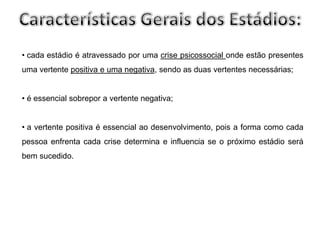 • cada estádio é atravessado por uma crise psicossocial onde estão presentes
uma vertente positiva e uma negativa, sendo as duas vertentes necessárias;


• é essencial sobrepor a vertente negativa;


• a vertente positiva é essencial ao desenvolvimento, pois a forma como cada
pessoa enfrenta cada crise determina e influencia se o próximo estádio será
bem sucedido.
 
