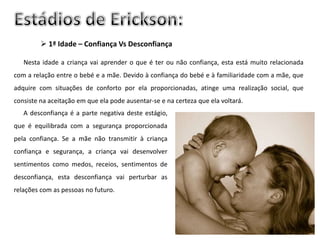  1ª Idade – Confiança Vs Desconfiança

   Nesta idade a criança vai aprender o que é ter ou não confiança, esta está muito relacionada
com a relação entre o bebé e a mãe. Devido à confiança do bebé e à familiaridade com a mãe, que
adquire com situações de conforto por ela proporcionadas, atinge uma realização social, que
consiste na aceitação em que ela pode ausentar-se e na certeza que ela voltará.
   A desconfiança é a parte negativa deste estágio,
que é equilibrada com a segurança proporcionada
pela confiança. Se a mãe não transmitir à criança
confiança e segurança, a criança vai desenvolver
sentimentos como medos, receios, sentimentos de
desconfiança, esta desconfiança vai perturbar as
relações com as pessoas no futuro.
 