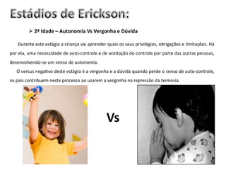 2ª Idade – Autonomia Vs Vergonha e Dúvida

   Durante este estágio a criança vai aprender quais os seus privilégios, obrigações e limitações. Há
por ela, uma necessidade de auto-controle e de aceitação do controle por parte das outras pessoas,
desenvolvendo-se um senso de autonomia.
   O versus negativo deste estágio é a vergonha e a dúvida quando perde o senso de auto-controle,
os pais contribuem neste processo ao usarem a vergonha na repressão da teimosia.




                                               Vs
 