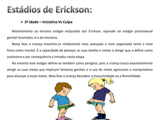 3ª Idade – Iniciativa Vs Culpa

   Relativamente ao terceiro estágio estipulado por Erickson, equivale ao estágio psicossexual
genital-locomotor, é o da iniciativa.
   Nesta fase a criança encontra-se nitidamente mais avançada e mais organizada tanto a nível
físico como mental. É a capacidade de planejar as suas tarefas e metas a atingir que a define como
autónoma e por consequência a introduz nesta etapa.
   No entanto este estágio define-se também como perigoso, pois a criança busca exaustivamente
atingir as suas metas que implicam fantasias genitais e o uso de meios agressivos a manipulativos
para alcançar a essas metas. Neta fase a criança descobre a masculinidade ou a feminilidade.
 