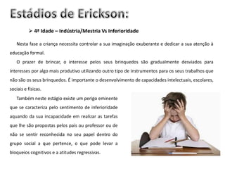  4ª Idade – Indústria/Mestria Vs Inferioridade

   Nesta fase a criança necessita controlar a sua imaginação exuberante e dedicar a sua atenção à
educação formal.
   O prazer de brincar, o interesse pelos seus brinquedos são gradualmente desviados para
interesses por algo mais produtivo utilizando outro tipo de instrumentos para os seus trabalhos que
não são os seus brinquedos. É importante o desenvolvimento de capacidades intelectuais, escolares,
sociais e físicas.
   Também neste estágio existe um perigo eminente
que se caracteriza pelo sentimento de inferioridade
aquando da sua incapacidade em realizar as tarefas
que lhe são propostas pelos pais ou professor ou de
não se sentir reconhecida no seu papel dentro do
grupo social a que pertence, o que pode levar a
bloqueios cognitivos e a atitudes regressivas.
 