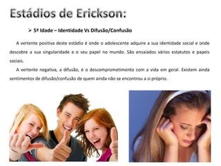  5ª Idade – Identidade Vs Difusão/Confusão

   A vertente positiva deste estádio é onde o adolescente adquire a sua identidade social e onde
descobre a sua singularidade e o seu papel no mundo. São ensaiados vários estatutos e papeis
sociais.
   A vertente negativa, a difusão, é o descomprometimento com a vida em geral. Existem ainda
sentimentos de difusão/confusão de quem ainda não se encontrou a si próprio.
 
