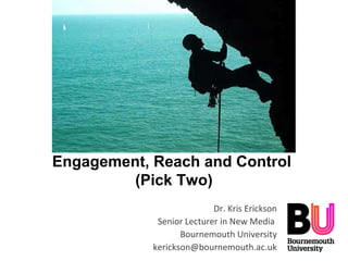 Engagement, Reach and Control
(Pick Two)
Dr. Kris Erickson
Senior Lecturer in New Media
Bournemouth University
kerickson@bournemouth.ac.uk
 