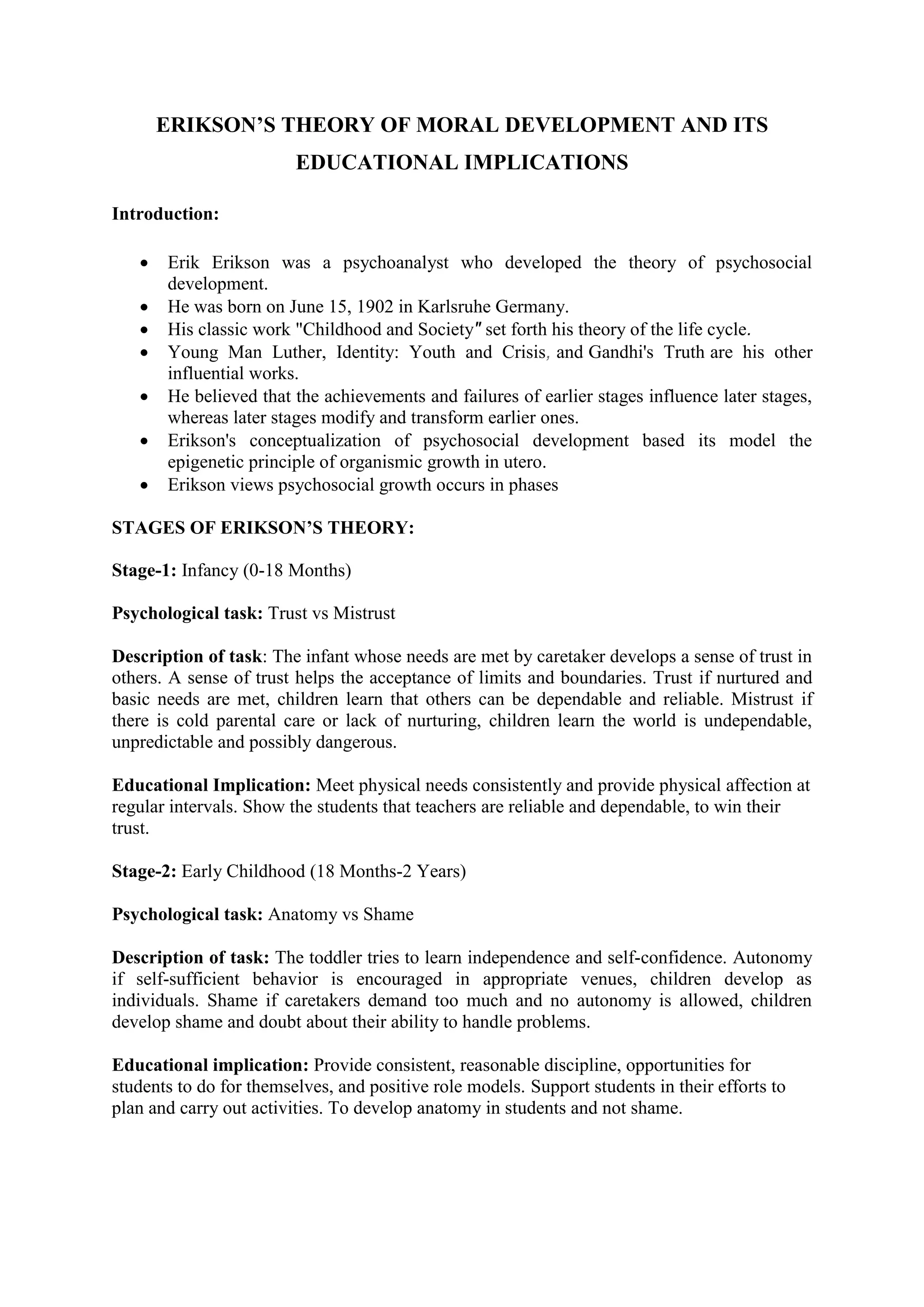 ERIKSON’S THEORY OF MORAL DEVELOPMENT AND ITS
EDUCATIONAL IMPLICATIONS
Introduction:
 Erik Erikson was a psychoanalyst who developed the theory of psychosocial
development.
 He was born on June 15, 1902 in Karlsruhe Germany.
 His classic work "Childhood and Society" set forth his theory of the life cycle.
 Young Man Luther, Identity: Youth and Crisis, and Gandhi's Truth are his other
influential works.
 He believed that the achievements and failures of earlier stages influence later stages,
whereas later stages modify and transform earlier ones.
 Erikson's conceptualization of psychosocial development based its model the
epigenetic principle of organismic growth in utero.
 Erikson views psychosocial growth occurs in phases
STAGES OF ERIKSON’S THEORY:
Stage-1: Infancy (0-18 Months)
Psychological task: Trust vs Mistrust
Description of task: The infant whose needs are met by caretaker develops a sense of trust in
others. A sense of trust helps the acceptance of limits and boundaries. Trust if nurtured and
basic needs are met, children learn that others can be dependable and reliable. Mistrust if
there is cold parental care or lack of nurturing, children learn the world is undependable,
unpredictable and possibly dangerous.
Educational Implication: Meet physical needs consistently and provide physical affection at
regular intervals. Show the students that teachers are reliable and dependable, to win their
trust.
Stage-2: Early Childhood (18 Months-2 Years)
Psychological task: Anatomy vs Shame
Description of task: The toddler tries to learn independence and self-confidence. Autonomy
if self-sufficient behavior is encouraged in appropriate venues, children develop as
individuals. Shame if caretakers demand too much and no autonomy is allowed, children
develop shame and doubt about their ability to handle problems.
Educational implication: Provide consistent, reasonable discipline, opportunities for
students to do for themselves, and positive role models. Support students in their efforts to
plan and carry out activities. To develop anatomy in students and not shame.
 