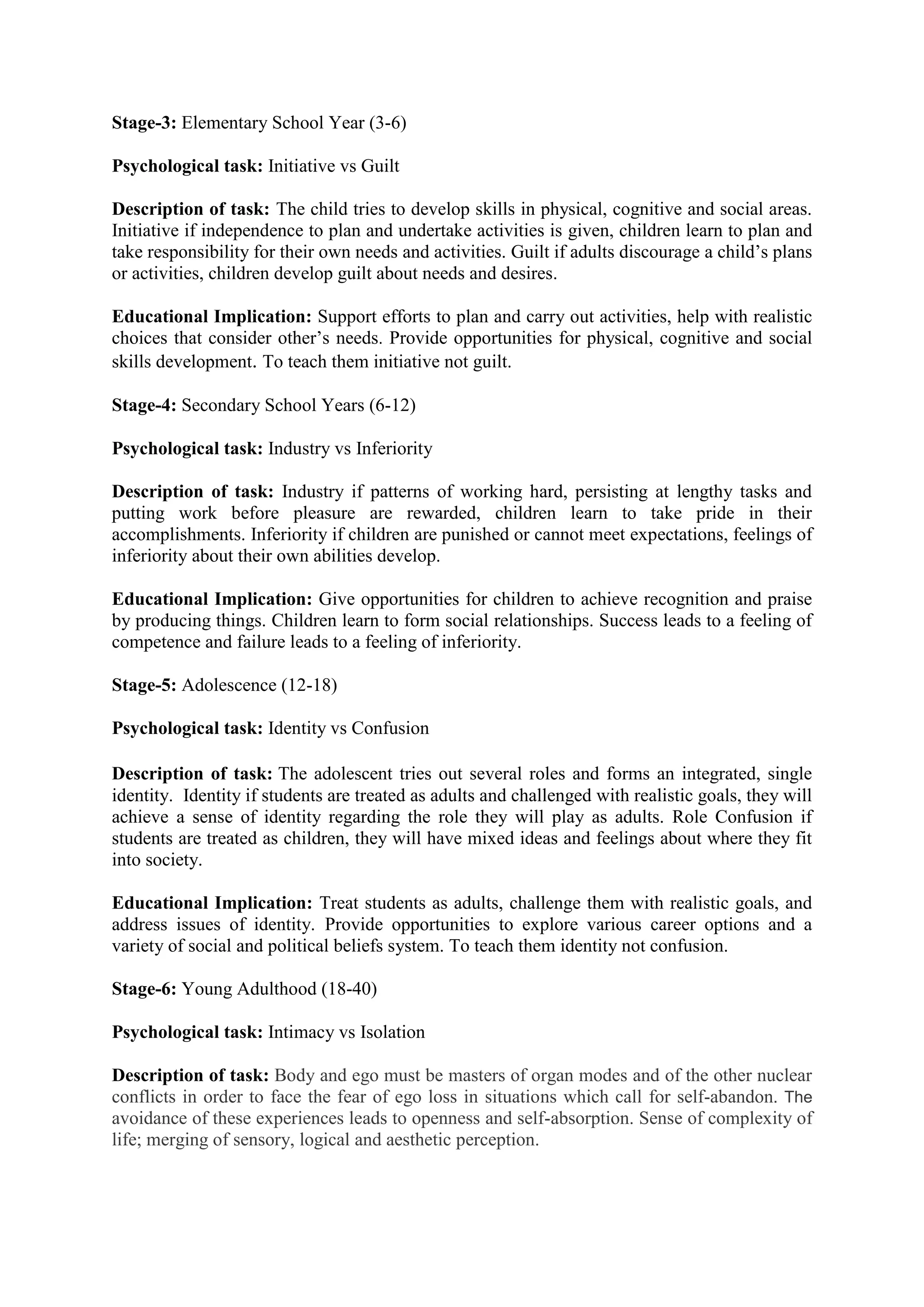 Stage-3: Elementary School Year (3-6)
Psychological task: Initiative vs Guilt
Description of task: The child tries to develop skills in physical, cognitive and social areas.
Initiative if independence to plan and undertake activities is given, children learn to plan and
take responsibility for their own needs and activities. Guilt if adults discourage a child’s plans
or activities, children develop guilt about needs and desires.
Educational Implication: Support efforts to plan and carry out activities, help with realistic
choices that consider other’s needs. Provide opportunities for physical, cognitive and social
skills development. To teach them initiative not guilt.
Stage-4: Secondary School Years (6-12)
Psychological task: Industry vs Inferiority
Description of task: Industry if patterns of working hard, persisting at lengthy tasks and
putting work before pleasure are rewarded, children learn to take pride in their
accomplishments. Inferiority if children are punished or cannot meet expectations, feelings of
inferiority about their own abilities develop.
Educational Implication: Give opportunities for children to achieve recognition and praise
by producing things. Children learn to form social relationships. Success leads to a feeling of
competence and failure leads to a feeling of inferiority.
Stage-5: Adolescence (12-18)
Psychological task: Identity vs Confusion
Description of task: The adolescent tries out several roles and forms an integrated, single
identity. Identity if students are treated as adults and challenged with realistic goals, they will
achieve a sense of identity regarding the role they will play as adults. Role Confusion if
students are treated as children, they will have mixed ideas and feelings about where they fit
into society.
Educational Implication: Treat students as adults, challenge them with realistic goals, and
address issues of identity. Provide opportunities to explore various career options and a
variety of social and political beliefs system. To teach them identity not confusion.
Stage-6: Young Adulthood (18-40)
Psychological task: Intimacy vs Isolation
Description of task: Body and ego must be masters of organ modes and of the other nuclear
conflicts in order to face the fear of ego loss in situations which call for self-abandon. The
avoidance of these experiences leads to openness and self-absorption. Sense of complexity of
life; merging of sensory, logical and aesthetic perception.
 