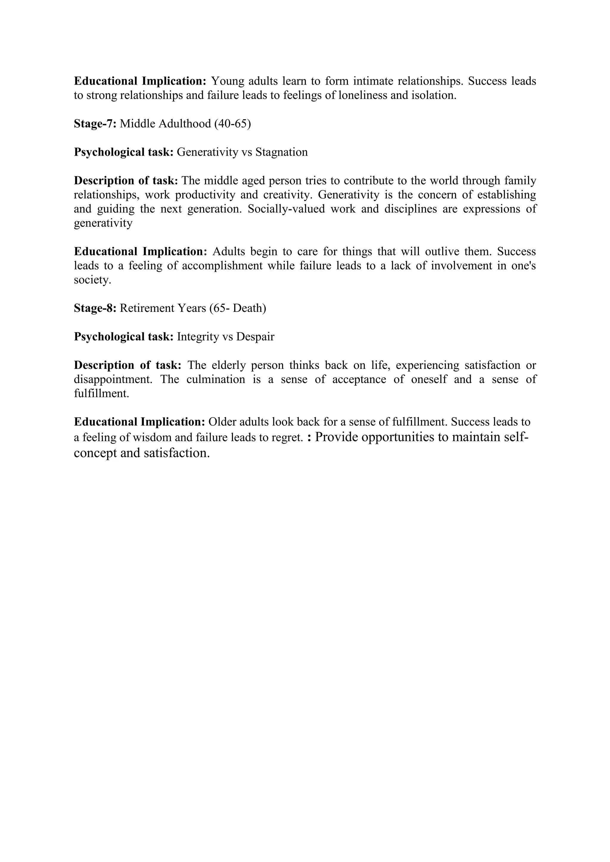 Educational Implication: Young adults learn to form intimate relationships. Success leads
to strong relationships and failure leads to feelings of loneliness and isolation.
Stage-7: Middle Adulthood (40-65)
Psychological task: Generativity vs Stagnation
Description of task: The middle aged person tries to contribute to the world through family
relationships, work productivity and creativity. Generativity is the concern of establishing
and guiding the next generation. Socially-valued work and disciplines are expressions of
generativity
Educational Implication: Adults begin to care for things that will outlive them. Success
leads to a feeling of accomplishment while failure leads to a lack of involvement in one's
society.
Stage-8: Retirement Years (65- Death)
Psychological task: Integrity vs Despair
Description of task: The elderly person thinks back on life, experiencing satisfaction or
disappointment. The culmination is a sense of acceptance of oneself and a sense of
fulfillment.
Educational Implication: Older adults look back for a sense of fulfillment. Success leads to
a feeling of wisdom and failure leads to regret. : Provide opportunities to maintain self-
concept and satisfaction.
 