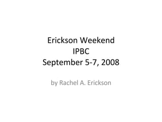 Erickson Weekend IPBC September 5-7, 2008 by Rachel A. Erickson 