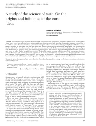 A study of the science of taste: On the
origins and influence of the core
ideas
Robert P. Erickson
Departments of Psychology and Neurosciences, and Neurobiology, Duke
University, Durham, NC 27708.
eric@psych.duke.edu
Abstract: Our understanding of the sense of taste is largely based on research designed and interpreted in terms of the traditional four
“basic” tastes: sweet, sour, salty, and bitter, and now a few more. This concept of basic tastes has no rational definition to test, and thus it
has not been tested. As a demonstration, a preliminary attempt to test one common but arbitrary psychophysical definition of basic
tastes is included in this article; that the basic tastes are unique in being able to account for other tastes. This definition was
falsified in that other stimuli do about as well as the basic words and stimuli. To the extent that this finding might show analogies
with other studies of receptor, neural, and psychophysical phenomena, the validity of the century-long literature of the science of
taste based on a few “basics” is called into question. The possible origins, meaning, and influence of this concept are discussed.
Tests of the model with control studies are suggested in all areas of taste related to basic tastes. As a stronger alternative to the
basic tradition, the advantages of the across-fiber pattern model are discussed; it is based on a rational data-based hypothesis, and
has survived attempts at falsification. Such “population coding” has found broad acceptance in many neural systems.
Keywords: across-fiber pattern; basic tastes; distributed neural coding; population coding; psychophysics; receptors; reductionism;
systems biology; taste
“Science is made up with facts as a house is made from stones.
But a collection of facts is no more a science than a pile of
stones is a house.”
—Poincaré, Hypotheses in Physics (1952)
1. Introduction
Over a century of research and understanding in the field
of taste has been largely contained within a four-taste
model, now referred to as the “basic tastes,” using the
words sweet, salty, sour, and bitter, or stimuli representing
these words. This model holds that there are only these
few tastes, and each taste has receptor and neuron types
specifically serving it. At the neural level this model is
equated with the “labeled-line” idea that each taste has
its own dedicated neural line into the brain. There is a
very different approach that does not involve basics, but
posits a continuum of tastes served by “across-fiber pat-
terns” of activity over populations of neurons.
There has been a long-standing controversy between
the basic tastes and the across-fiber pattern positions.
Why has it lasted so long rather than being resolved by a
few experiments early on? The position is taken in this
article that the concept of “basic tastes” is not a proper
scientific model because it is not potentially falsifiable.
This model has been convenient enough to be easily
adapted to any experimental situation, receptor, neural,
or psychophysical. But the vagueness and flexibility that
provide this convenience prevent it from being adequately
defined, which is a fundamental fault in science. A proper
definition of the idea is taken here to mean that it is based
on an underlying data-based and rational hypothesis that
generates precise definitions of the terms used, and thus
provides the context for tests that could possibly falsify
the idea (Popper 1963). The basic tastes model does not
include these provisions, and therefore such tests have
not been carried out. Under these conditions, there can
be no resolution of the controversy. On the other hand,
the across-fiber pattern model meets these two require-
ments of science, a rational data-based definition and tes-
tability. This model has been supported in a variety of
attempts at falsification.
The major thrust of this article is to critically examine
the across-fiber pattern and basic tastes models of the
organization of taste. The across-fiber pattern model will
be cast in the format of Young’s theory of color perception,
ROBERT ERICKSON is an Emeritus Professor of Psy-
chology and Brain Sciences, and Neurobiology, at
Duke University. In over 60 papers on the represen-
tation of information in neural systems, he has pro-
moted the idea of a largely common neural language
across all systems as they all face the same general pro-
blems of the rapid handling of large amounts of infor-
mation with the same limited neural resources. This
is the “across-fiber pattern” model, originated in 1963
in the field of taste. Erickson has also voiced concern
over the extent that our words and techniques may dis-
tract us from the language of the nervous system. As an
example, see his article “The evolution and implications
of population and modular neural coding ideas” (2001)
in Progress in Brain Research.
BEHAVIORAL AND BRAIN SCIENCES (2008) 31, 59–105
Printed in the United States of America
doi: 10.1017/S0140525X08003348
# 2008 Cambridge University Press 0140-525X/08 $40.00 59
 