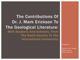 The Contributions Of
   Dr. J. Mark Erickson To
The Geological Literature:
 With Students And Scholars, From
         The North Country To The
          International Community
                                    SLUGAC 8

                                    Bonnie J. M. Swoger
                                    Milne Library
                                    SUNY Geneseo
 