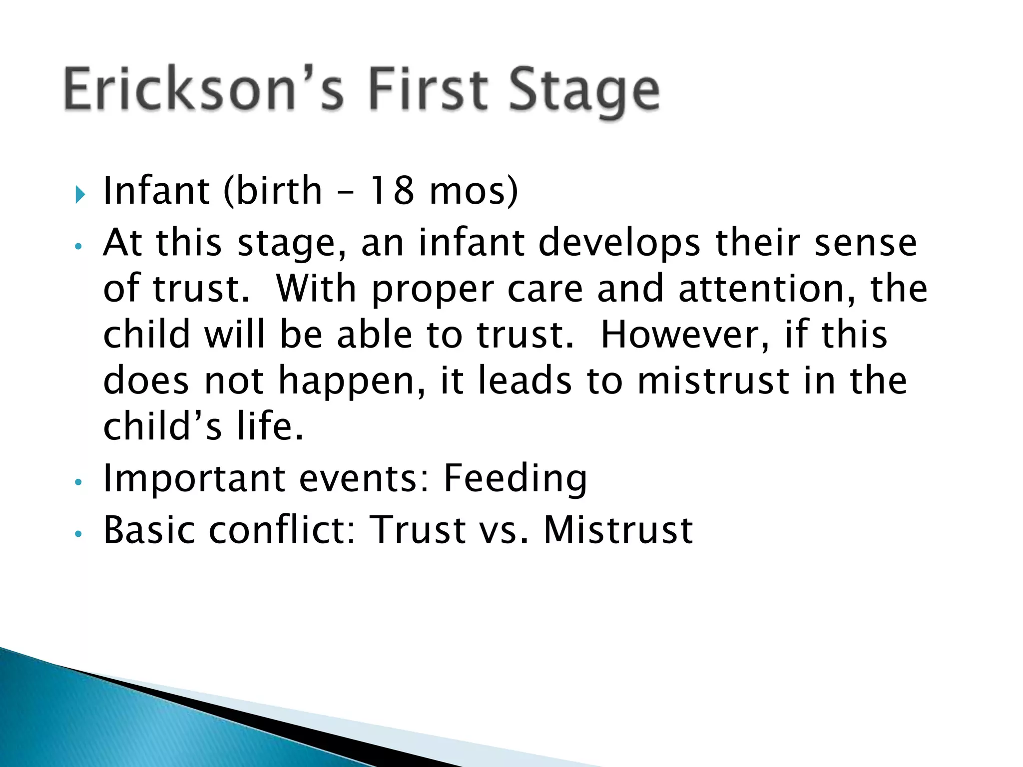 Infant (birth – 18 mos)At this stage, an infant develops their sense of trust.  With proper care and attention, the child will be able to trust.  However, if this does not happen, it leads to mistrust in the child’s life.