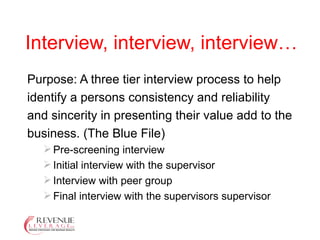 Interview, interview, interview… Purpose: A three tier interview process to help identify a persons consistency and reliability and sincerity in presenting their value add to the business. (The Blue File) Pre-screening interview Initial interview with the supervisor Interview with peer group Final interview with the supervisors supervisor 