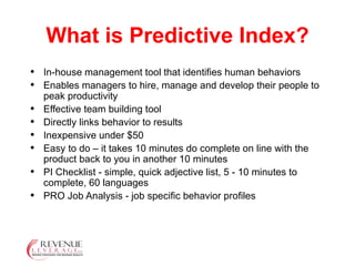 What is Predictive Index? In-house management tool that identifies human behaviors Enables managers to hire, manage and develop their people to peak productivity Effective team building tool Directly links behavior to results Inexpensive under $50 Easy to do – it takes 10 minutes do complete on line with the product back to you in another 10 minutes PI Checklist - simple, quick adjective list, 5 - 10 minutes to complete, 60 languages PRO Job Analysis - job specific behavior profiles 