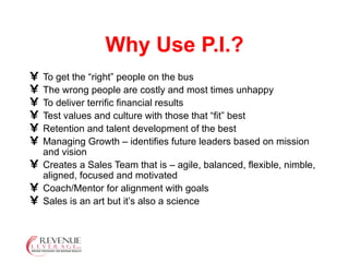 Why Use P.I.? To get the “right” people on the bus The wrong people are costly and most times unhappy To deliver terrific financial results Test values and culture with those that “fit” best Retention and talent development of the best Managing Growth – identifies future leaders based on mission and vision Creates a Sales Team that is – agile, balanced, flexible, nimble, aligned, focused and motivated Coach/Mentor for alignment with goals Sales is an art but it’s also a science 