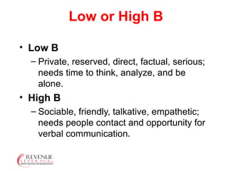 Low or High B Low B  Private, reserved, direct, factual, serious; needs time to think, analyze, and be alone. High B  Sociable, friendly, talkative, empathetic; needs people contact and opportunity for verbal communication . 