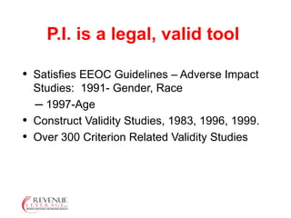 P.I. is a legal, valid tool Satisfies EEOC Guidelines – Adverse Impact Studies:  1991- Gender, Race  1997-Age  Construct Validity Studies, 1983, 1996, 1999. Over 300 Criterion Related Validity Studies 