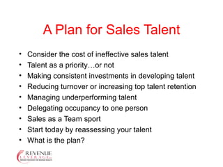 A Plan for Sales Talent Consider the cost of ineffective sales talent Talent as a priority…or not Making consistent investments in developing talent Reducing turnover or increasing top talent retention Managing underperforming talent Delegating occupancy to one person Sales as a Team sport Start today by reassessing your talent What is the plan? 