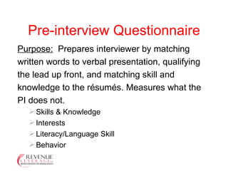 Pre-interview Questionnaire Purpose:   Prepares interviewer by matching written words to verbal presentation, qualifying the lead up front, and matching skill and knowledge to the résumés. Measures what the PI does not. Skills & Knowledge Interests Literacy/Language Skill Behavior 