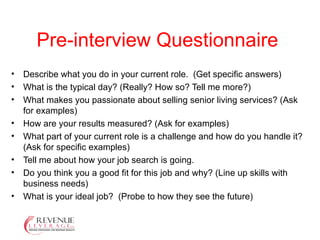 Pre-interview Questionnaire Describe what you do in your current role.  (Get specific answers)  What is the typical day? (Really? How so? Tell me more?) What makes you passionate about selling senior living services? (Ask for examples)  How are your results measured? (Ask for examples)  What part of your current role is a challenge and how do you handle it? (Ask for specific examples)  Tell me about how your job search is going. Do you think you a good fit for this job and why? (Line up skills with business needs)  What is your ideal job?  (Probe to how they see the future)  