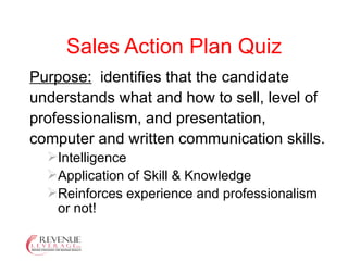 Sales Action Plan Quiz Purpose:   identifies that the candidate understands what and how to sell, level of professionalism, and presentation, computer and written communication skills. Intelligence Application of Skill & Knowledge Reinforces experience and professionalism or not! 