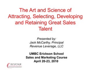 Presented by: Jack McCarthy, Principal Revenue Leverage, LLC UMBC Erickson School Sales and Marketing Course April 20-23, 2010  The Art and Science of Attracting, Selecting, Developing and Retaining Great Sales Talent 