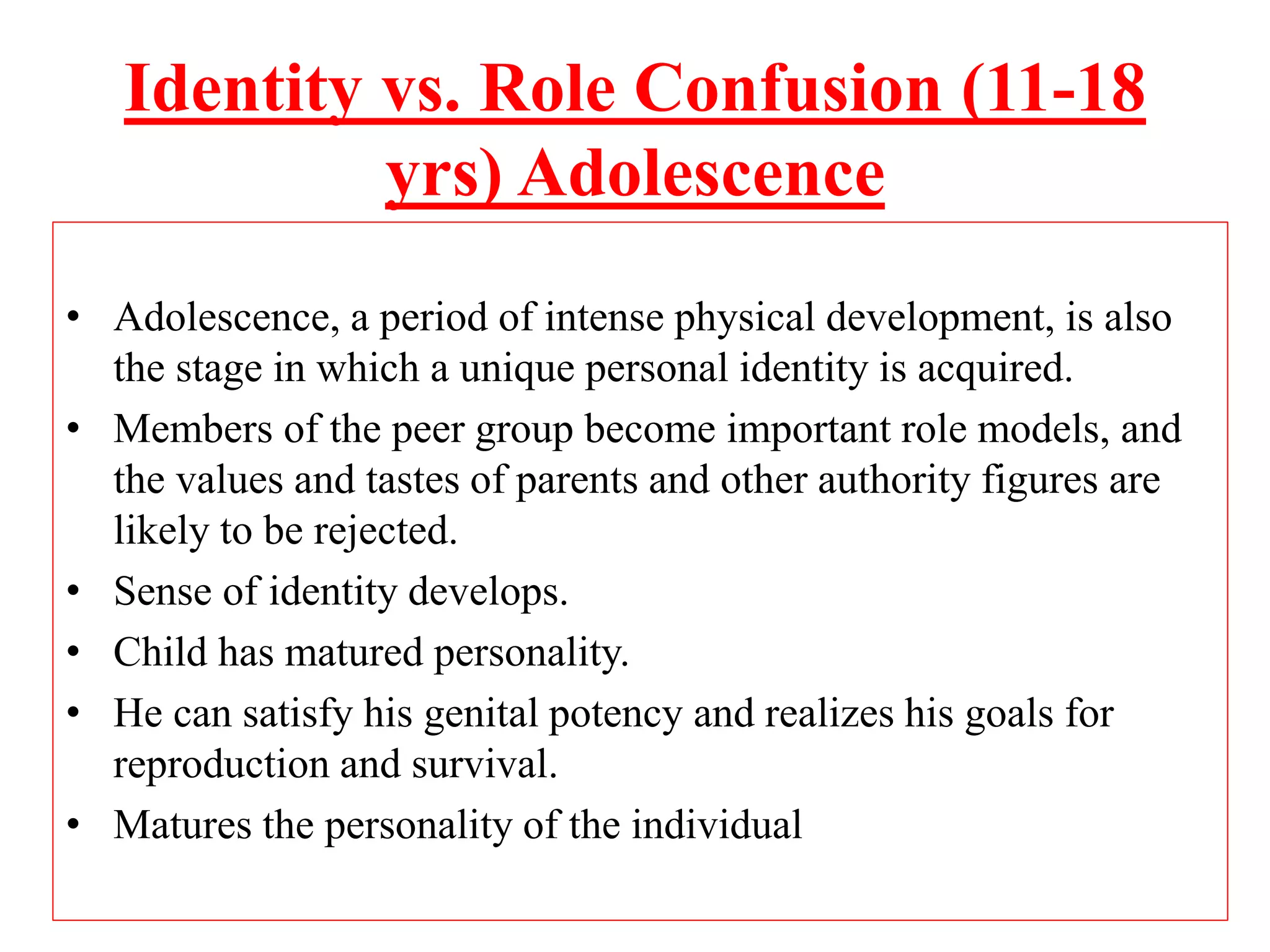 Identity vs. Role Confusion (11-18
yrs) Adolescence
• Adolescence, a period of intense physical development, is also
the stage in which a unique personal identity is acquired.
• Members of the peer group become important role models, and
the values and tastes of parents and other authority figures are
likely to be rejected.
• Sense of identity develops.
• Child has matured personality.
• He can satisfy his genital potency and realizes his goals for
reproduction and survival.
• Matures the personality of the individual
 
