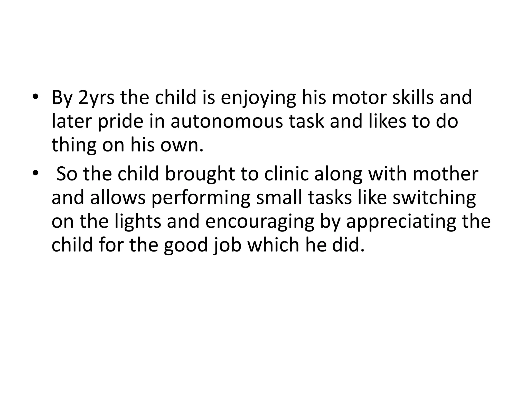 • By 2yrs the child is enjoying his motor skills and
later pride in autonomous task and likes to do
thing on his own.
• So the child brought to clinic along with mother
and allows performing small tasks like switching
on the lights and encouraging by appreciating the
child for the good job which he did.
 