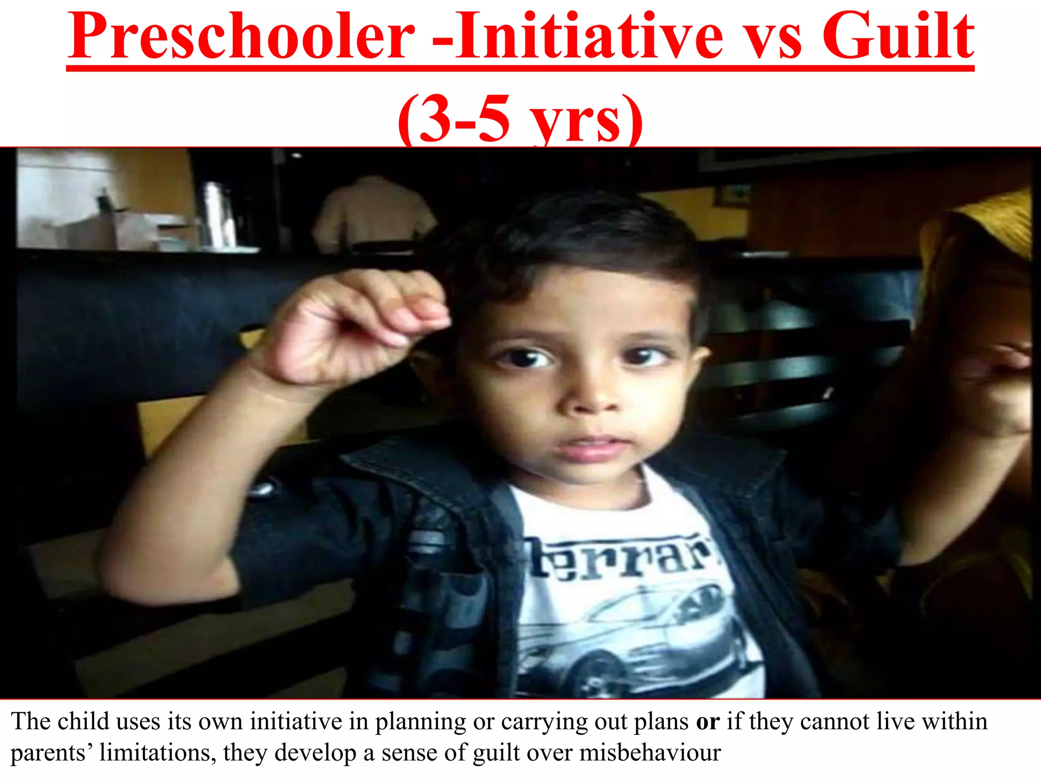 Preschooler -Initiative vs Guilt
(3-5 yrs)
The child uses its own initiative in planning or carrying out plans or if they cannot live within
parents’ limitations, they develop a sense of guilt over misbehaviour
 